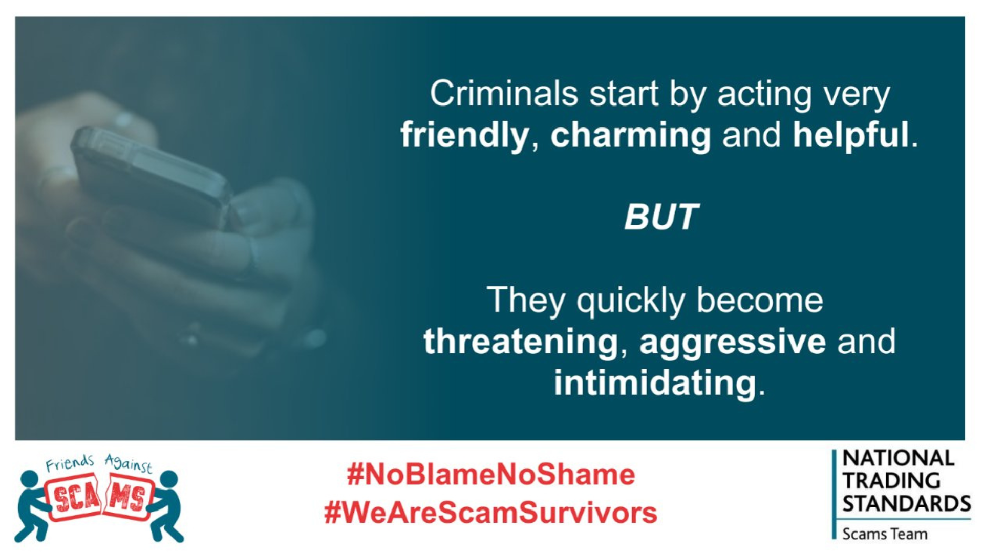 Criminals start by acting friendly charming, and helpful. 

But they quickly become aggressive, threatening and intimidating.

White banner below blow background, 'friends against scams'
